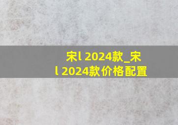 宋l 2024款_宋l 2024款价格配置